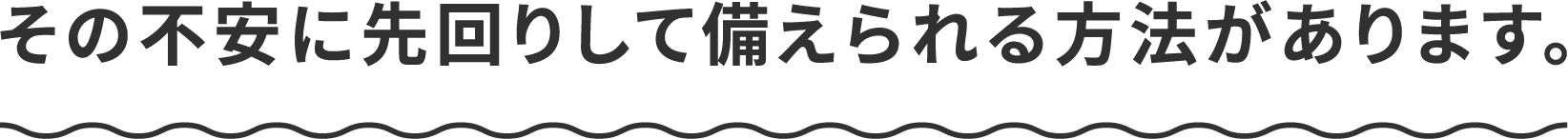 その不安に先回りして備えられる方法があります