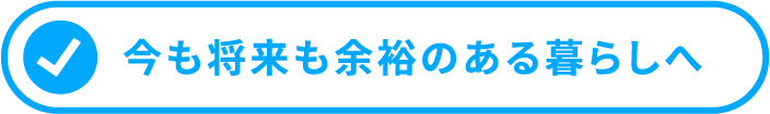 今も将来も余裕のある暮らしへ